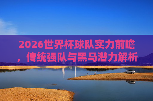 2026世界杯球队实力前瞻，传统强队与黑马潜力解析，2026世界杯实力前瞻，传统强队与黑马潜力解析