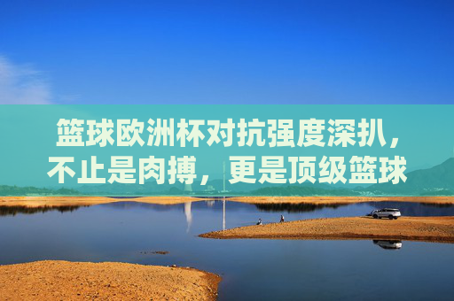 篮球欧洲杯对抗强度深扒，不止是肉搏，更是顶级篮球的试炼场，篮球欧洲杯对抗强度深扒，不止于肉搏，更是顶级篮球试炼场