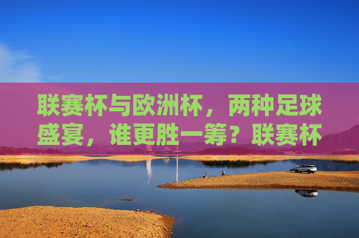 联赛杯与欧洲杯，两种足球盛宴，谁更胜一筹？联赛杯vs欧洲杯，足球盛宴谁更胜一筹？