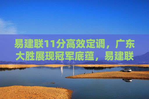 易建联11分高效定调,广东大胜展现冠军底蕴,易建联11分高效定调 广东大胜展现冠军底蕴