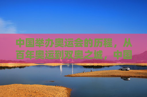 中国举办奥运会的历程，从百年奥运到双奥之城，中国奥运历程，从百年梦想到双奥之城