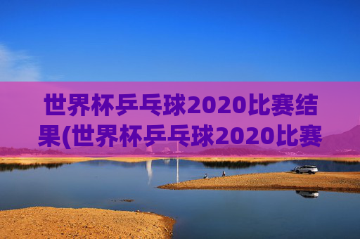 世界杯乒乓球2020比赛结果(世界杯乒乓球2020比赛结果查询)2020世界杯乒乓球比赛结果