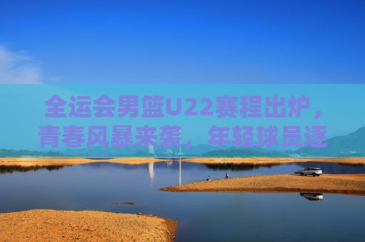 全运会男篮U22赛程出炉，青春风暴来袭，年轻球员逐梦全运舞台，全运会男篮U22赛程出炉，青春风暴来袭，年轻球员逐梦全运舞台