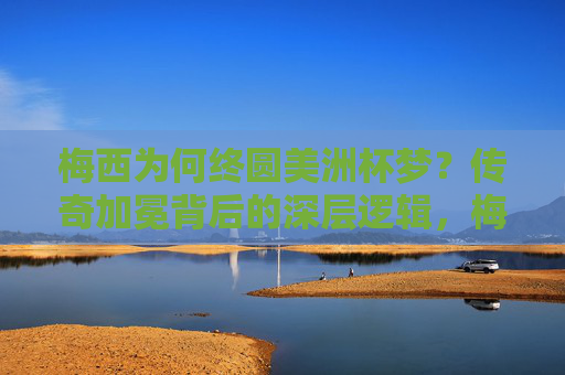 梅西为何终圆美洲杯梦？传奇加冕背后的深层逻辑，梅西终圆美洲杯梦，传奇加冕的深层逻辑