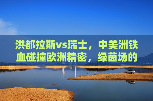 洪都拉斯vs瑞士,中美洲铁血碰撞欧洲精密,绿茵场的风格交响,中美洲铁血对决欧洲精密,绿茵场风格交响