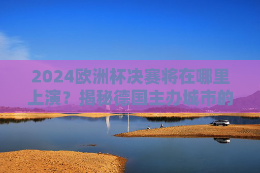 2024欧洲杯决赛将在哪里上演?揭秘德国主办城市的足球盛宴,2024欧洲杯决赛,德国主办城市足球盛宴上演