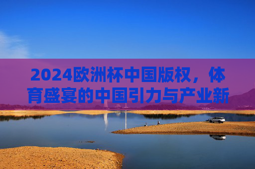 2024欧洲杯中国版权,体育盛宴的中国引力与产业新局,2024欧洲杯中国版权,体育盛宴的中国引力与产业新局