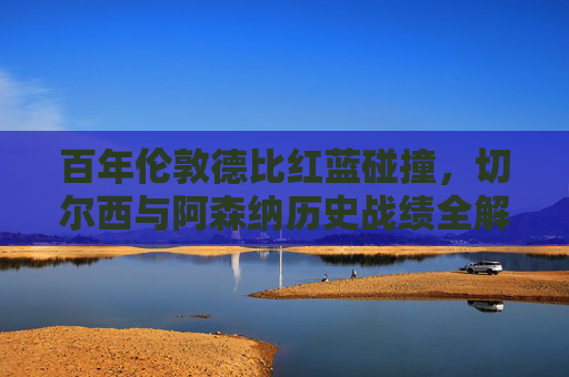 百年伦敦德比红蓝碰撞,切尔西与阿森纳历史战绩全解析,百年伦敦德比红蓝碰撞,切尔西与阿森纳历史战绩全解析