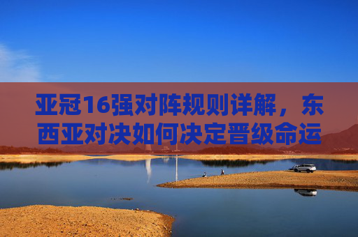 亚冠16强对阵规则详解,东西亚对决如何决定晋级命运?亚冠16强对阵规则,东西亚对决如何决定晋级命运?