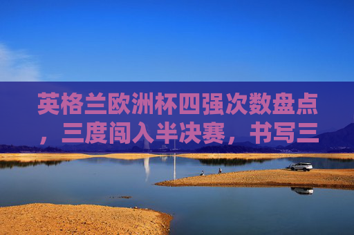 英格兰欧洲杯四强次数盘点，三度闯入半决赛，书写三狮军团的高光时刻，英格兰欧洲杯三度闯四强，书写三狮军团高光时刻