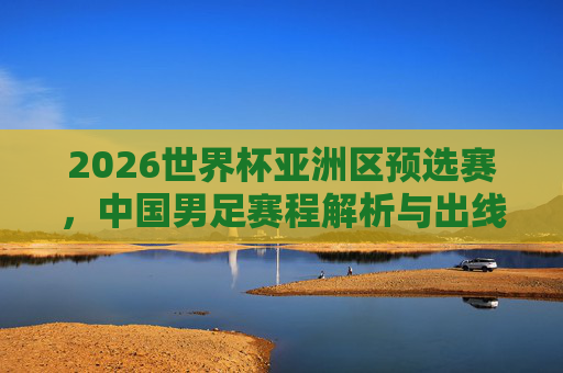 2026世界杯亚洲区预选赛,中国男足赛程解析与出线展望,2026世界杯亚洲区预选赛,中国男足赛程解析与出线展望