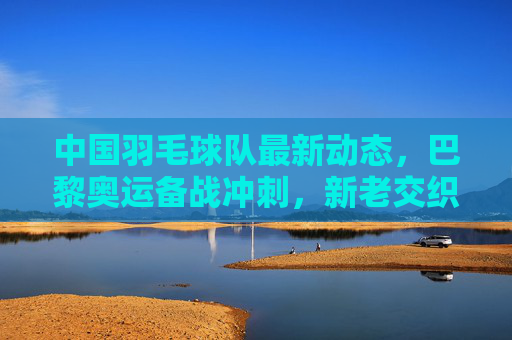中国羽毛球队最新动态,巴黎奥运备战冲刺,新老交织剑指荣耀,中国羽毛球队巴黎奥运备战冲刺,新老交织剑指荣耀