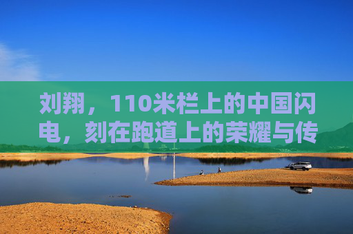 刘翔,110米栏上的中国闪电,刻在跑道上的荣耀与传承,刘翔,110米栏中国闪电,荣耀传承永驻