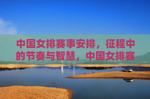 中国女排赛事安排,征程中的节奏与智慧,中国女排赛事安排,征程的节奏与智慧