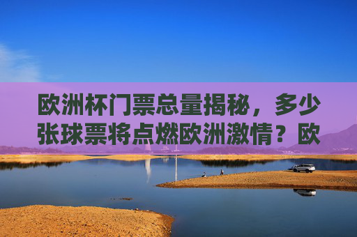 欧洲杯门票总量揭秘,多少张球票将点燃欧洲激情?欧洲杯门票总量揭秘,多少张球票将点燃欧洲激情?