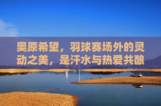 奥原希望,羽球赛场外的灵动之美,是汗水与热爱共酿的诗,奥原希望,赛场外灵动之美,汗水热爱共酿诗