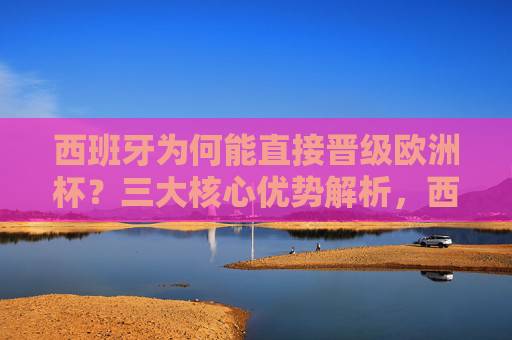 西班牙为何能直接晋级欧洲杯？三大核心优势解析，西班牙直接晋级欧洲杯的三大核心优势