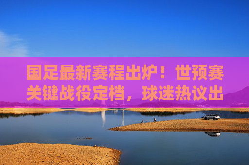 国足最新赛程出炉！世预赛关键战役定档，球迷热议出线生死战，国足世预赛生死战赛程出炉