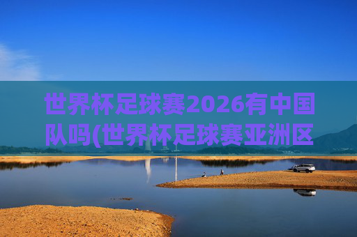 世界杯足球赛2026有中国队吗(世界杯足球赛亚洲区预选赛中国队赛程)