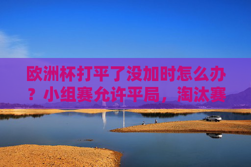 欧洲杯打平了没加时怎么办?小组赛允许平局,淘汰赛加时点球定胜负!