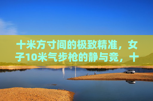 十米方寸间的极致精准,女子10米气步枪的静与竞,十米方寸间的静与竞,女子10米气步枪的极致精准