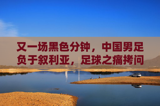 又一场黑色分钟,中国男足负于叙利亚,足球之痛拷问灵魂,黑色分钟,中国男足负叙利亚,足球之痛拷问灵魂