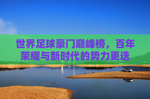 世界足球豪门巅峰榜,百年荣耀与新时代的势力更迭
