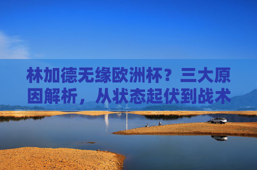 林加德无缘欧洲杯？三大原因解析，从状态起伏到战术取舍，林加德无缘欧洲杯？三大原因解析，状态起伏与战术取舍