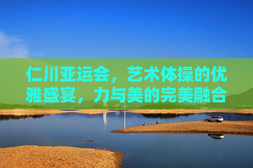 仁川亚运会,艺术体操的优雅盛宴,力与美的完美融合,仁川亚运会艺术体操,优雅盛宴,力与美完美融合