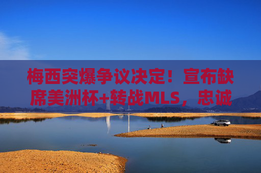 梅西突爆争议决定!宣布缺席美洲杯+转战MLS,忠诚与梦想的撕裂引爆全球足坛