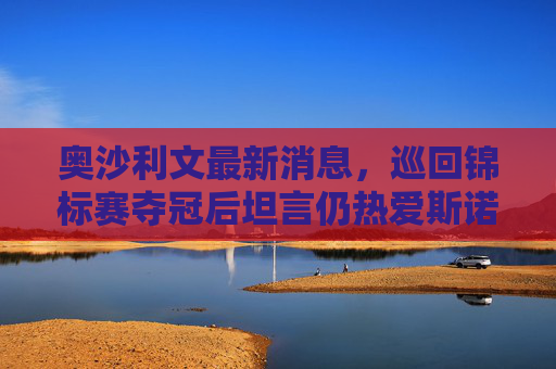 奥沙利文最新消息,巡回锦标赛夺冠后坦言仍热爱斯诺克,冲击世锦赛第7冠,奥沙利文巡回锦标赛夺冠,直言热爱斯诺克冲击第7冠