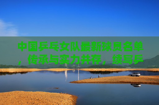 中国乒乓女队最新球员名单，传承与实力并存，续写乒乓传奇，中国乒乓女队新名单，传承实力，续写传奇