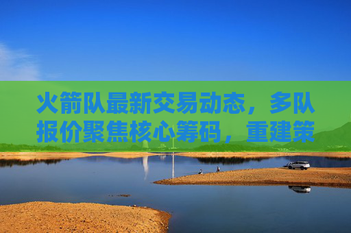 火箭队最新交易动态,多队报价聚焦核心筹码,重建策略引关注,火箭队交易动态,多队报价核心筹码,重建策略受关注