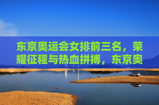 东京奥运会女排前三名，荣耀征程与热血拼搏，东京奥运会女排前三名，荣耀征程热血拼搏