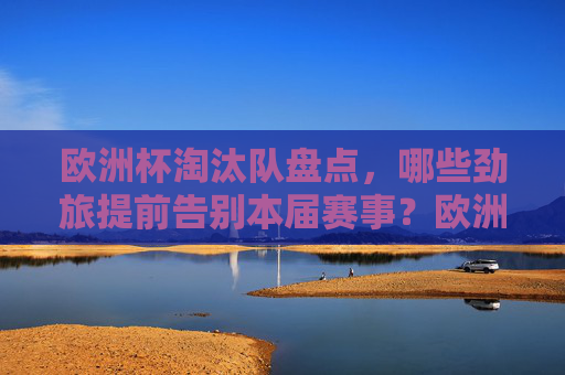欧洲杯淘汰队盘点,哪些劲旅提前告别本届赛事?欧洲杯劲旅淘汰盘点