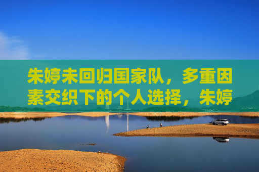朱婷未回归国家队，多重因素交织下的个人选择，朱婷未回归国家队，多重因素交织的个人选择