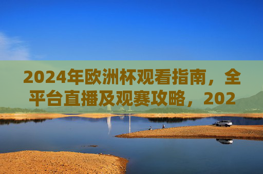 2024年欧洲杯观看指南，全平台直播及观赛攻略，2024年欧洲杯观看指南，全平台直播及观赛攻略