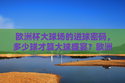 欧洲杯大球场的进球密码,多少球才算大球盛宴?欧洲杯大球场进球密码,多少球才算大球盛宴?