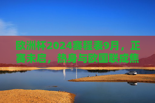 欧洲杯2024赛程表9月,正赛未启,热身与欧国联成焦点,欧洲杯2024九月赛程,热身与欧国联成焦点