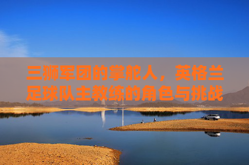 三狮军团的掌舵人，英格兰足球队主教练的角色与挑战，三狮军团主教练的角色与挑战