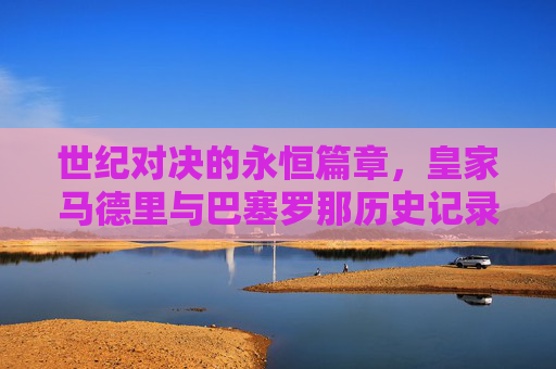 世纪对决的永恒篇章，皇家马德里与巴塞罗那历史记录全览，皇马巴萨世纪对决，历史记录全览