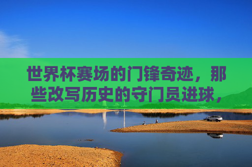 世界杯赛场的门锋奇迹,那些改写历史的守门员进球,世界杯改写历史的门将进球奇迹
