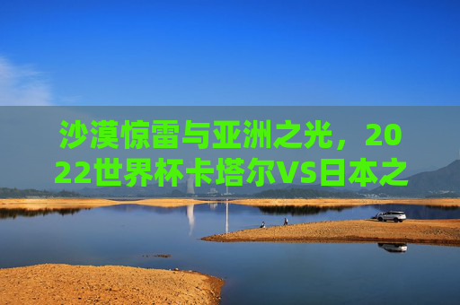 沙漠惊雷与亚洲之光，2022世界杯卡塔尔VS日本之战，一场改写亚洲足球格局的经典，2022世界杯卡塔尔VS日本，沙漠惊雷与亚洲之光，改写足球格局的经典