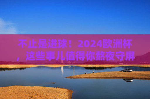 不止是进球！2024欧洲杯，这些事儿值得你熬夜守屏，2024欧洲杯，不止进球，这些事值得熬夜守屏