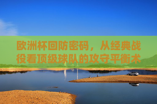 欧洲杯回防密码,从经典战役看顶级球队的攻守平衡术,哪里能看透战术细节?欧洲杯攻守平衡术,从经典战役看顶级球队的战术细节