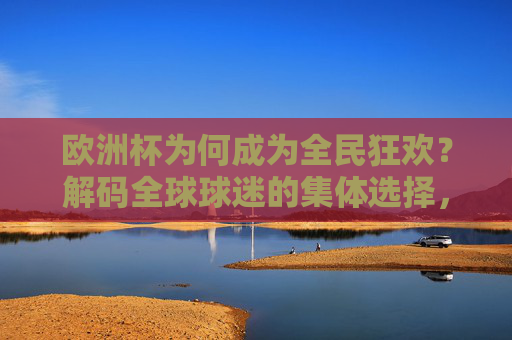欧洲杯为何成为全民狂欢？解码全球球迷的集体选择，欧洲杯，全球球迷的全民狂欢