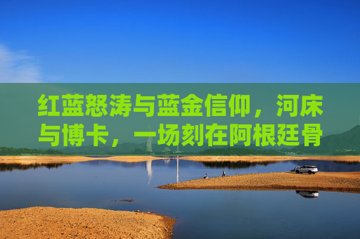 红蓝怒涛与蓝金信仰,河床与博卡,一场刻在阿根廷骨血里的百年宿命,红蓝怒涛与蓝金信仰,河床与博卡的百年宿命
