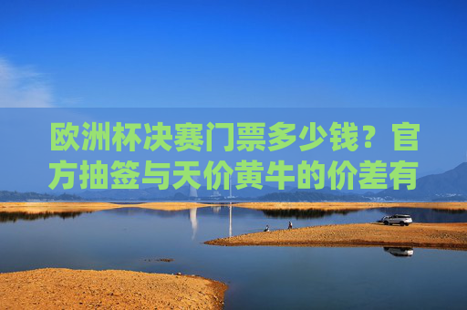 欧洲杯决赛门票多少钱?官方抽签与天价黄牛的价差有多大?欧洲杯决赛门票,官方抽签与黄牛天价的价差几何?