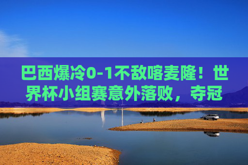 巴西爆冷0-1不敌喀麦隆！世界杯小组赛意外落败，夺冠热门遭遇当头棒喝，夺冠热门巴西爆冷0-1不敌喀麦隆，世界杯小组赛遭当头棒喝