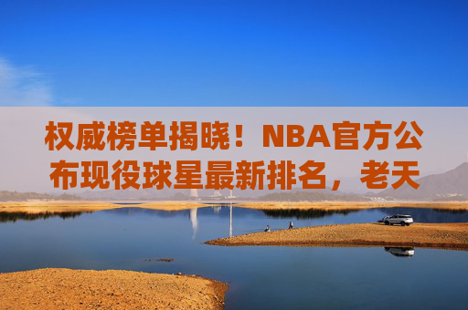 权威榜单揭晓!NBA官方公布现役球星最新排名,老天王仍居榜首,新星冲击王座,NBA官方现役球星最新排名,老天王榜首,新星冲击王座
